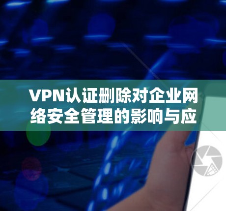 VPN认证删除对企业网络安全管理的影响与应对策略